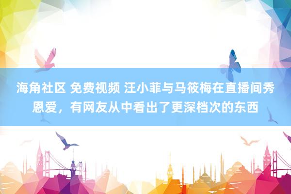 海角社区 免费视频 汪小菲与马筱梅在直播间秀恩爱，有网友从中看出了更深档次的东西