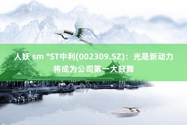 人妖 sm *ST中利(002309.SZ)：光晟新动力将成为公司第一大鼓舞