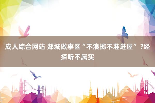 成人综合网站 郯城做事区“不浪掷不准进屋” ?经探听不属实