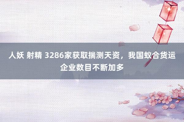 人妖 射精 3286家获取揣测天资，我国蚁合货运企业数目不断加多