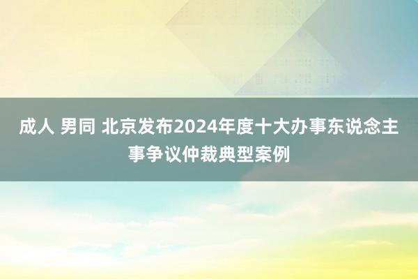 成人 男同 北京发布2024年度十大办事东说念主事争议仲裁典型案例