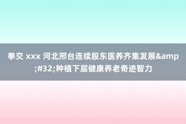 拳交 xxx 河北邢台连续股东医养齐集发展&#32;种植下层健康养老奇迹智力