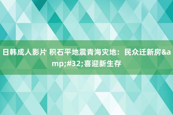 日韩成人影片 积石平地震青海灾地：民众迁新房&#32;喜迎新生存
