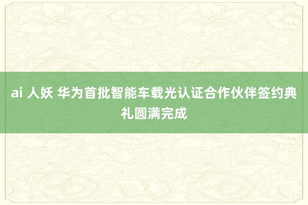 ai 人妖 华为首批智能车载光认证合作伙伴签约典礼圆满完成