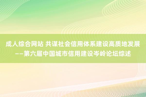 成人综合网站 共谋社会信用体系建设高质地发展——第六届中国城市信用建设岑岭论坛综述