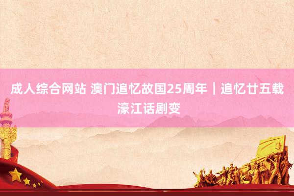成人综合网站 澳门追忆故国25周年｜追忆廿五载 濠江话剧变