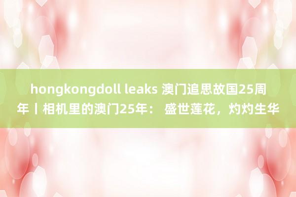 hongkongdoll leaks 澳门追思故国25周年丨相机里的澳门25年： 盛世莲花，灼灼生华
