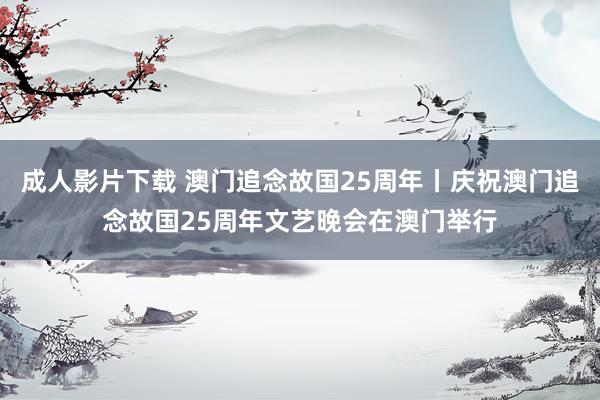 成人影片下载 澳门追念故国25周年丨庆祝澳门追念故国25周年文艺晚会在澳门举行