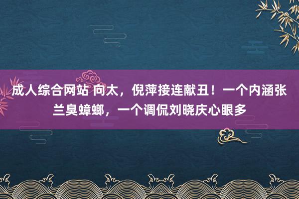 成人综合网站 向太，倪萍接连献丑！一个内涵张兰臭蟑螂，一个调侃刘晓庆心眼多