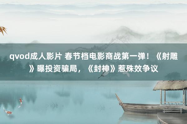 qvod成人影片 春节档电影商战第一弹！《射雕》曝投资骗局，《封神》惹殊效争议