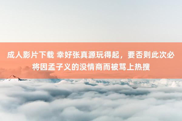 成人影片下载 幸好张真源玩得起，要否则此次必将因孟子义的没情商而被骂上热搜