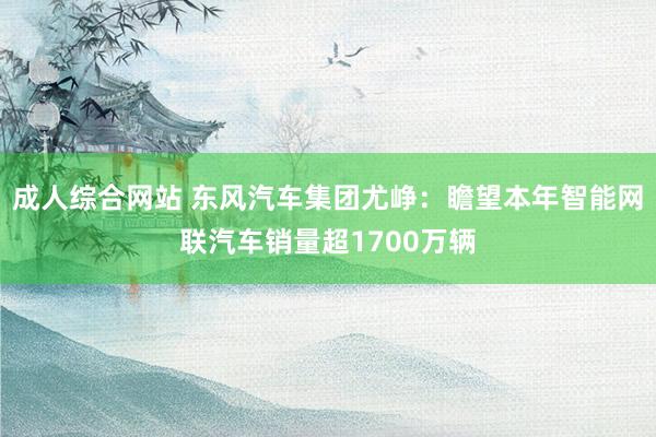 成人综合网站 东风汽车集团尤峥：瞻望本年智能网联汽车销量超1700万辆