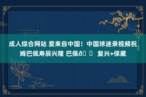 成人综合网站 爱来自中国！中国球迷录视频祝姆巴佩寿辰兴隆 巴佩🍠复兴+保藏