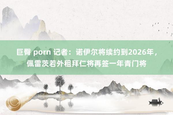 巨臀 porn 记者：诺伊尔将续约到2026年，佩雷茨若外租拜仁将再签一年青门将