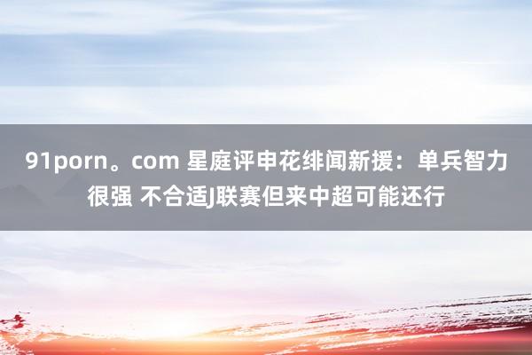 91porn。com 星庭评申花绯闻新援：单兵智力很强 不合适J联赛但来中超可能还行