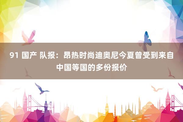 91 国产 队报：昂热时尚迪奥尼今夏曾受到来自中国等国的多份报价