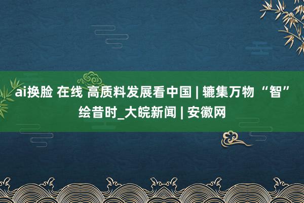ai换脸 在线 高质料发展看中国 | 辘集万物 “智”绘昔时_大皖新闻 | 安徽网