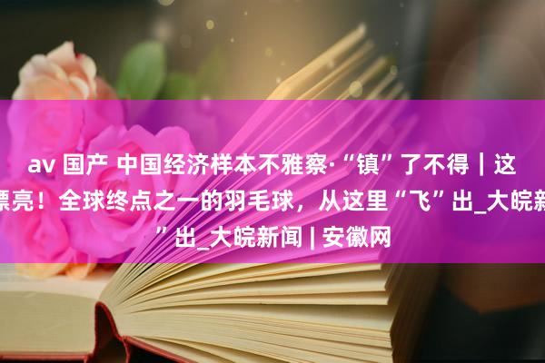 av 国产 中国经济样本不雅察·“镇”了不得｜这球“打”得漂亮！全球终点之一的羽毛球，从这里“飞”出_大皖新闻 | 安徽网
