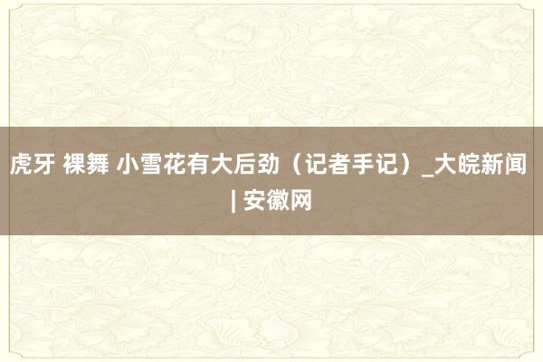 虎牙 裸舞 小雪花有大后劲（记者手记）_大皖新闻 | 安徽网