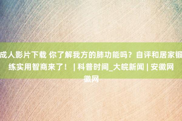 成人影片下载 你了解我方的肺功能吗？自评和居家锻练实用智商来了！ | 科普时间_大皖新闻 | 安徽网