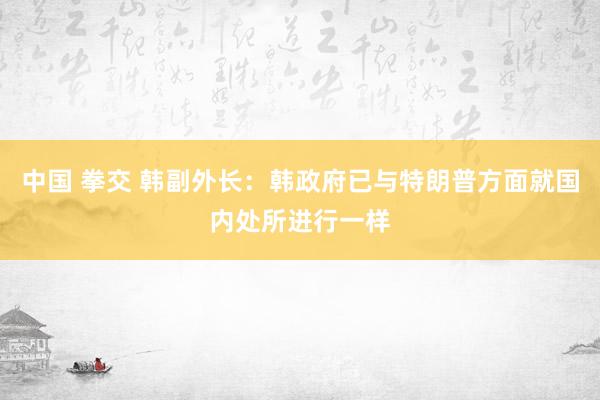 中国 拳交 韩副外长：韩政府已与特朗普方面就国内处所进行一样