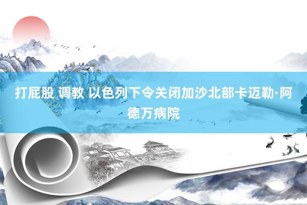 打屁股 调教 以色列下令关闭加沙北部卡迈勒·阿德万病院