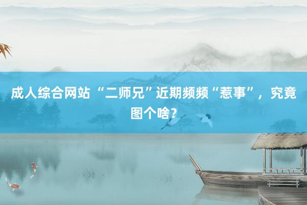 成人综合网站 “二师兄”近期频频“惹事”，究竟图个啥？