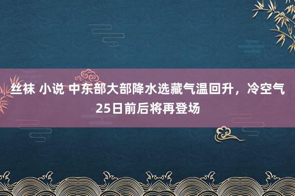 丝袜 小说 中东部大部降水选藏气温回升，冷空气25日前后将再登场
