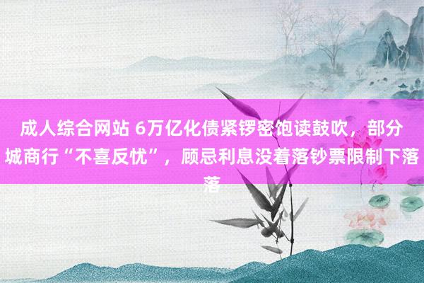 成人综合网站 6万亿化债紧锣密饱读鼓吹，部分城商行“不喜反忧”，顾忌利息没着落钞票限制下落