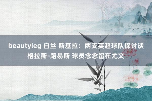 beautyleg 白丝 斯基拉：两支英超球队探讨谈格拉斯-路易斯 球员念念留在尤文