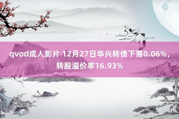 qvod成人影片 12月27日华兴转债下落0.06%，转股溢价率16.93%