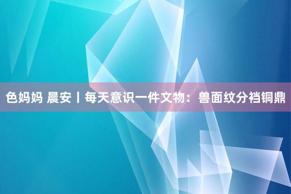 色妈妈 晨安丨每天意识一件文物：兽面纹分裆铜鼎