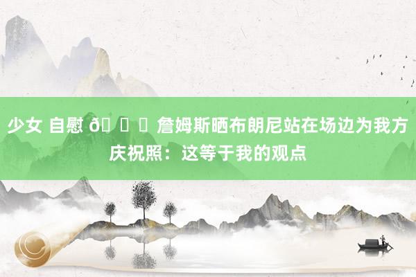 少女 自慰 🙌詹姆斯晒布朗尼站在场边为我方庆祝照：这等于我的观点