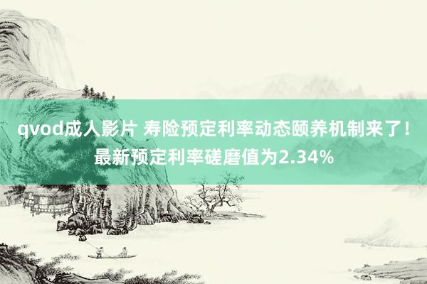 qvod成人影片 寿险预定利率动态颐养机制来了！最新预定利率磋磨值为2.34%