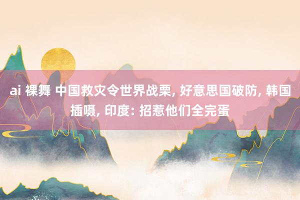 ai 裸舞 中国救灾令世界战栗， 好意思国破防， 韩国插嗫， 印度: 招惹他们全完蛋