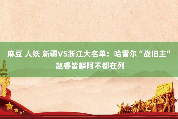 麻豆 人妖 新疆VS浙江大名单：哈雷尔“战旧主” 赵睿皆麟阿不都在列