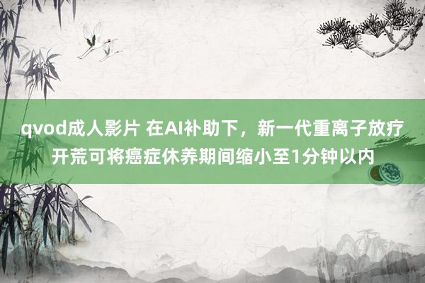 qvod成人影片 在AI补助下，新一代重离子放疗开荒可将癌症休养期间缩小至1分钟以内