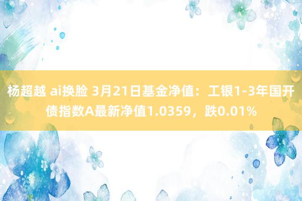 杨超越 ai换脸 3月21日基金净值：工银1-3年国开债指数A最新净值1.0359，跌0.01%
