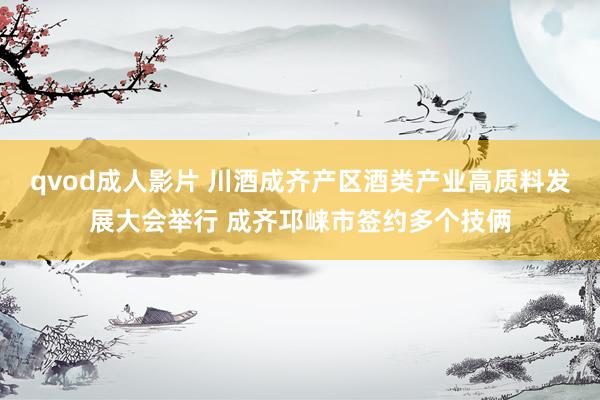 qvod成人影片 川酒成齐产区酒类产业高质料发展大会举行 成齐邛崃市签约多个技俩