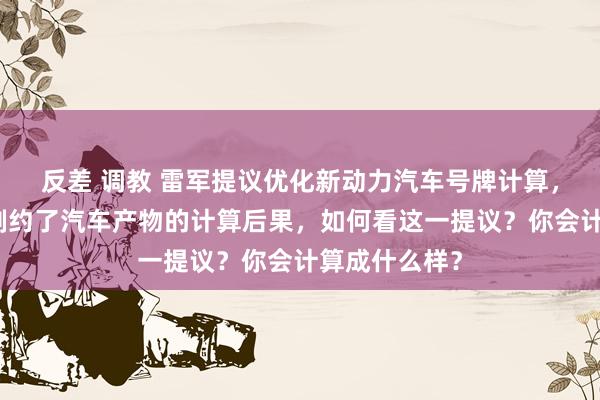 反差 调教 雷军提议优化新动力汽车号牌计算，称绿色号牌制约了汽车产物的计算后果，如何看这一提议？你会计算成什么样？
