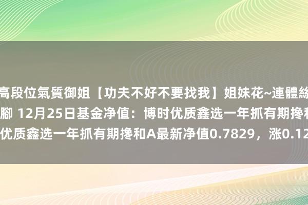高段位氣質御姐【功夫不好不要找我】姐妹花~連體絲襪~大奶晃動~絲襪騷腳 12月25日基金净值：博时优质鑫选一年抓有期搀和A最新净值0.7829，涨0.12%