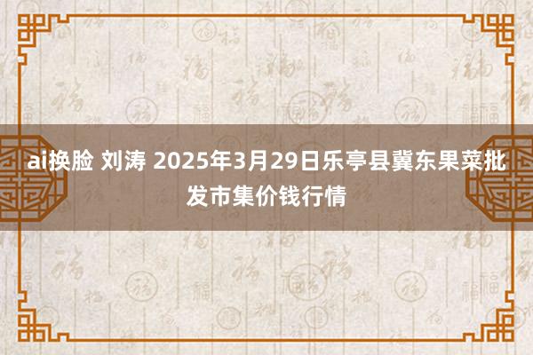 ai换脸 刘涛 2025年3月29日乐亭县冀东果菜批发市集价钱行情