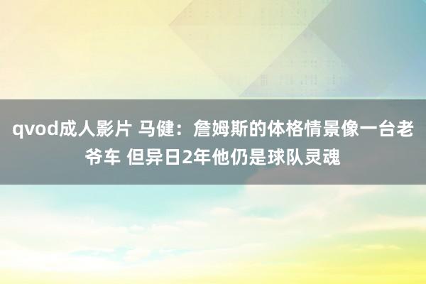 qvod成人影片 马健：詹姆斯的体格情景像一台老爷车 但异日2年他仍是球队灵魂