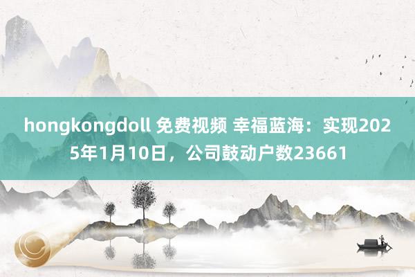 hongkongdoll 免费视频 幸福蓝海：实现2025年1月10日，公司鼓动户数23661