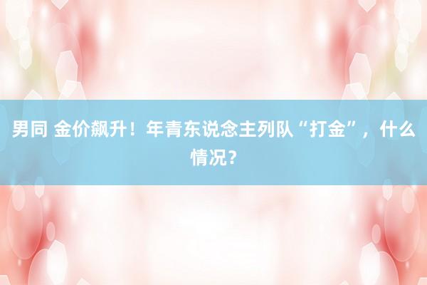 男同 金价飙升！年青东说念主列队“打金”，什么情况？
