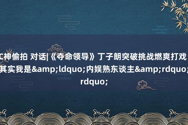 C神偷拍 对话|《夺命领导》丁子朗突破挑战燃爽打戏：其实我是&ldquo;内娱熟东谈主&rdquo;