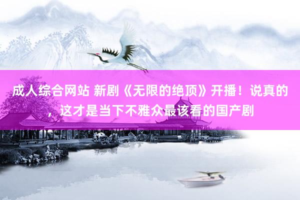 成人综合网站 新剧《无限的绝顶》开播！说真的，这才是当下不雅众最该看的国产剧