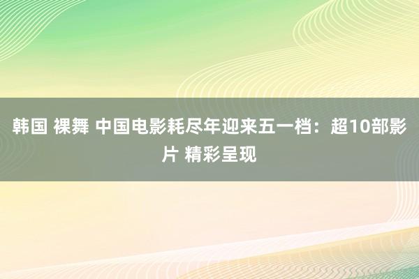 韩国 裸舞 中国电影耗尽年迎来五一档：超10部影片 精彩呈现